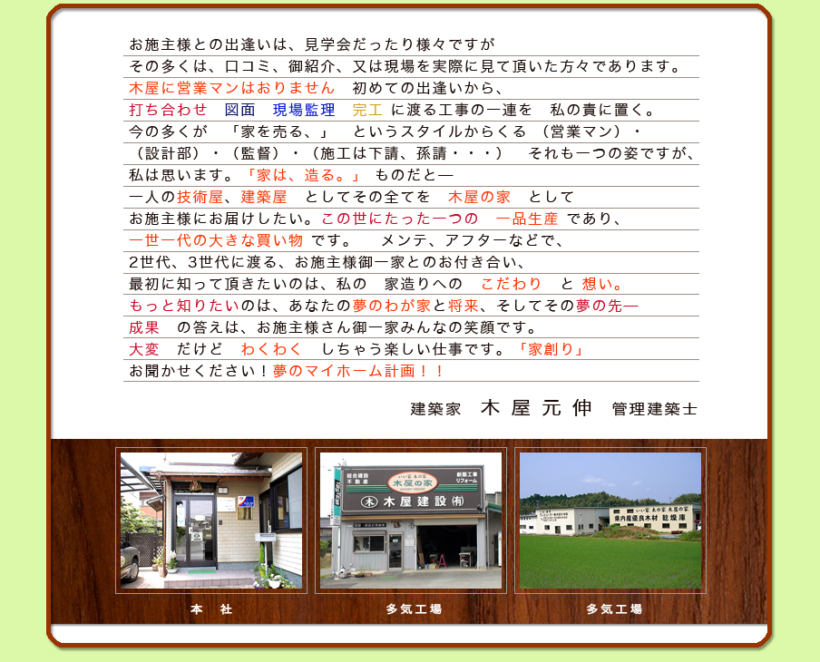 お施主様との出逢いは、見学会だったり様々ですがその多くは、口コミ、御紹介、又は現場を実際に見て頂いた方々であります。 木屋に営業マンはおりません　初めての出逢いから、打ち合わせ　図面　現場監理　完工 に渡る工事の一連を　私の責に置く。今の多くが　「家を売る、」　というスタイルからくる （営業マン）・（設計部）・（監督）・（施工は下請、孫請・・・）　それも一つの姿ですが、私は思います。「家は、造る。」 ものだと――一人の技術屋、建築屋　としてその全てを　木屋の家　としてお施主様にお届けしたい。この世にたった一つの　一品生産 であり、一世一代の大きな買い物 です。メンテ、アフターなどで、2世代、3世代に渡る、お施主様御一家とのお付き合い、最初に知って頂きたいのは、私の　家造りへの　こだわり　と 想い。もっと知りたいのは、あなたの夢のわが家と将来、そしてその夢の先――成果　の答えは、お施主様さん御一家みんなの笑顔です。大変　だけど　わくわく　しちゃう楽しい仕事です。　「家創り」 お聞かせてください！夢のマイホーム計画！！建築家 木屋元伸 管理建築士